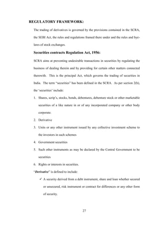 27
REGULATORY FRAMEWORK:
The trading of derivatives is governed by the provisions contained in the SCRA,
the SEBI Act, the rules and regulations framed there under and the rules and bye-
laws of stock exchanges.
Securities contracts Regulation Act, 1956:
SCRA aims at preventing undesirable transactions in securities by regulating the
business of dealing therein and by providing for certain other matters connected
therewith. This is the principal Act, which governs the trading of securities in
India. The term “securities” has been defined in the SCRA. As per section 2(h),
the „securities‟ include:
1. Shares, scrip‟s, stocks, bonds, debentures, debenture stock or other marketable
securities of a like nature in or of any incorporated company or other body
corporate.
2. Derivative
3. Units or any other instrument issued by any collective investment scheme to
the investors in such schemes
4. Government securities
5. Such other instruments as may be declared by the Central Government to be
securities
6. Rights or interests in securities.
“Derivative” is defined to include:
 A security derived from a debt instrument, share and loan whether secured
or unsecured, risk instrument or contract for differences or any other form
of security.
 