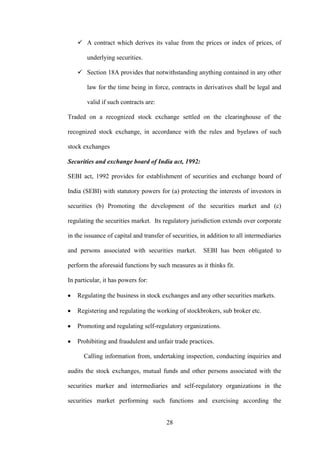 28
 A contract which derives its value from the prices or index of prices, of
underlying securities.
 Section 18A provides that notwithstanding anything contained in any other
law for the time being in force, contracts in derivatives shall be legal and
valid if such contracts are:
Traded on a recognized stock exchange settled on the clearinghouse of the
recognized stock exchange, in accordance with the rules and byelaws of such
stock exchanges
Securities and exchange board of India act, 1992:
SEBI act, 1992 provides for establishment of securities and exchange board of
India (SEBI) with statutory powers for (a) protecting the interests of investors in
securities (b) Promoting the development of the securities market and (c)
regulating the securities market. Its regulatory jurisdiction extends over corporate
in the issuance of capital and transfer of securities, in addition to all intermediaries
and persons associated with securities market. SEBI has been obligated to
perform the aforesaid functions by such measures as it thinks fit.
In particular, it has powers for:
Regulating the business in stock exchanges and any other securities markets.
Registering and regulating the working of stockbrokers, sub broker etc.
Promoting and regulating self-regulatory organizations.
Prohibiting and fraudulent and unfair trade practices.
Calling information from, undertaking inspection, conducting inquiries and
audits the stock exchanges, mutual funds and other persons associated with the
securities marker and intermediaries and self-regulatory organizations in the
securities market performing such functions and exercising according the
 