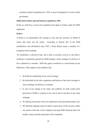 29
securities contracts (regulation) act, 1956, as may be delegated to it by the central
government.
SEBI (stock brokers and sub-brokers) regulations, 1992:
In this we shall have a look at the regulations that apply to brokers under the SEBI
regulations.
Brokers
A broker is an intermediary who arranges to buy and sell securities on behalf of
clients (the buyer and the seller). According to Section 2(e) of the SEBI
(stockbrokers and sub-brokers) rules 1992, s Stock Broker means a member of a
recognized stock exchange.
No stockbroker is allowed to buy, sell or deal in securities, uses he or she holds a
certificate of registration granted by SEBI through a stock exchange of which he or
she is admitted as a member. SEBI may grant a certificate to a stock-broker (as per
SEBI rules, 1992) subject to the conditions that:
1. He holds the membership of any stock exchange:
2. He shall abide by the rules, regulations and byelaws of the stock exchange or
stock exchanges of which he is a member.
3. In case of any change in the status and condition, he shall contain prior
permission of SEBI to continue to buy, sell or deal in securities in any stock
exchange;
4. He shall pay the amount of fees for registration in the prescribed manner; and
5. HE shall take adequate steps for redress of grievances of the investors within
one month of the date of the complaint and keep SEBI informed about the
number, nature and other particulars of the complaints.
 