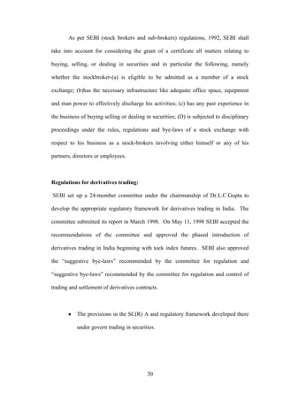 30
As per SEBI (stock brokers and sub-brokers) regulations, 1992, SEBI shall
take into account for considering the grant of a certificate all matters relating to
buying, selling, or dealing in securities and in particular the following, namely
whether the stockbroker-(a) is eligible to be admitted as a member of a stock
exchange; (b)has the necessary infrastructure like adequate office space, equipment
and man power to effectively discharge his activities; (c) has any past experience in
the business of buying selling or dealing in securities; (D) is subjected to disciplinary
proceedings under the rules, regulations and bye-laws of a stock exchange with
respect to his business as a stock-brokers involving either himself or any of his
partners, directors or employees.
Regulations for derivatives trading:
SEBI set up a 24-member committee under the chairmanship of Dr.L.C.Gupta to
develop the appropriate regulatory framework for derivatives trading in India. The
committee submitted its report in March 1998. On May 11, 1998 SEBI accepted the
recommendations of the committee and approved the phased introduction of
derivatives trading in India beginning with tock index futures. SEBI also approved
the “suggestive bye-laws” recommended by the committee for regulation and
“suggestive bye-laws” recommended by the committee for regulation and control of
trading and settlement of derivatives contracts.
The provisions in the SC(R) A and regulatory framework developed there
under govern trading in securities.
 