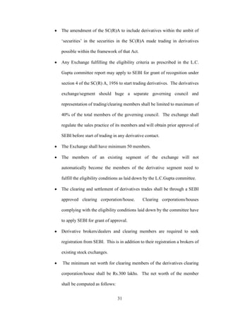 31
The amendment of the SC(R)A to include derivatives within the ambit of
„securities‟ in the securities in the SC(R)A made trading in derivatives
possible within the framework of that Act.
Any Exchange fulfilling the eligibility criteria as prescribed in the L.C.
Gupta committee report may apply to SEBI for grant of recognition under
section 4 of the SC(R) A, 1956 to start trading derivatives. The derivatives
exchange/segment should huge a separate governing council and
representation of trading/clearing members shall be limited to maximum of
40% of the total members of the governing council. The exchange shall
regulate the sales practice of its members and will obtain prior approval of
SEBI before start of trading in any derivative contact.
The Exchange shall have minimum 50 members.
The members of an existing segment of the exchange will not
automatically become the members of the derivative segment need to
fulfill the eligibility conditions as laid down by the L.C.Gupta committee.
The clearing and settlement of derivatives trades shall be through a SEBI
approved clearing corporation/house. Clearing corporations/houses
complying with the eligibility conditions laid down by the committee have
to apply SEBI for grant of approval.
Derivative brokers/dealers and clearing members are required to seek
registration from SEBI. This is in addition to their registration a brokers of
existing stock exchanges.
The minimum net worth for clearing members of the derivatives clearing
corporation/house shall be Rs.300 lakhs. The net worth of the member
shall be computed as follows:
 