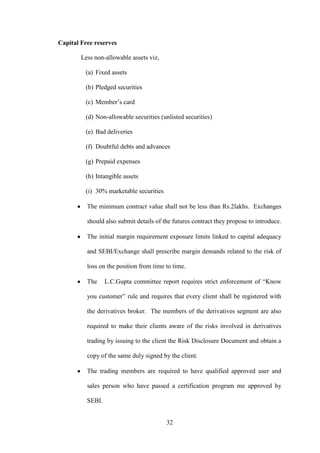 32
Capital Free reserves
Less non-allowable assets viz,
(a) Fixed assets
(b) Pledged securities
(c) Member‟s card
(d) Non-allowable securities (unlisted securities)
(e) Bad deliveries
(f) Doubtful debts and advances
(g) Prepaid expenses
(h) Intangible assets
(i) 30% marketable securities
The minimum contract value shall not be less than Rs.2lakhs. Exchanges
should also submit details of the futures contract they propose to introduce.
The initial margin requirement exposure limits linked to capital adequacy
and SEBI/Exchange shall prescribe margin demands related to the risk of
loss on the position from time to time.
The L.C.Gupta committee report requires strict enforcement of “Know
you customer” rule and requires that every client shall be registered with
the derivatives broker. The members of the derivatives segment are also
required to make their clients aware of the risks involved in derivatives
trading by issuing to the client the Risk Disclosure Document and obtain a
copy of the same duly signed by the client.
The trading members are required to have qualified approved user and
sales person who have passed a certification program me approved by
SEBI.
 