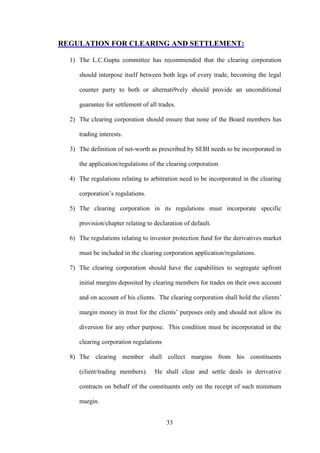 33
REGULATION FOR CLEARING AND SETTLEMENT:
1) The L.C.Gupta committee has recommended that the clearing corporation
should interpose itself between both legs of every trade, becoming the legal
counter party to both or alternati9vely should provide an unconditional
guarantee for settlement of all trades.
2) The clearing corporation should ensure that none of the Board members has
trading interests.
3) The definition of net-worth as prescribed by SEBI needs to be incorporated in
the application/regulations of the clearing corporation
4) The regulations relating to arbitration need to be incorporated in the clearing
corporation‟s regulations.
5) The clearing corporation in its regulations must incorporate specific
provision/chapter relating to declaration of default.
6) The regulations relating to investor protection fund for the derivatives market
must be included in the clearing corporation application/regulations.
7) The clearing corporation should have the capabilities to segregate upfront
initial margins deposited by clearing members for trades on their own account
and on account of his clients. The clearing corporation shall hold the clients‟
margin money in trust for the clients‟ purposes only and should not allow its
diversion for any other purpose. This condition must be incorporated in the
clearing corporation regulations
8) The clearing member shall collect margins from his constituents
(client/trading members). He shall clear and settle deals in derivative
contracts on behalf of the constituents only on the receipt of such minimum
margin.
 