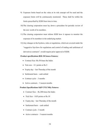 34
9) Exposure limits based on the value at its risk concept will be used and the
exposure limits will be continuously monitored. These shall be within the
limits prescribed by SEBI from time to time.
10) The clearing corporation must lay down a procedure for periodic review of
the new worth of its members.
11) The clearing corporation must inform SEBI how it reposes to monitor the
exposure of its members in the underlying market.
12) Any changes in the byelaws, rules or regulations, which are covered under the
“suggestive bye-laws for regulations and control of trading and settlement of
derivatives contracts”, would require prior approval of SEBI.
Product specifications BSE-30 Sensex Futures:
Contract Size -Rs.50 times the Index
Tick size – 0.1 points or Rs.5
Expiry day – last Thursday of the month
Settlement basis – cash settled
Contract cycle – 3 months
Active contracts – 3 nearest months
Product Specifications S&P CNX Nifty Futures:
Contract Size – Rs.200 times the Index
Tick Size – 0.05 points or Rs.10
Expiry day – last Thursday of the month
Settlement basis – cash settled
Contract cycle - 3 month
Active contracts – 3 nearest months
 