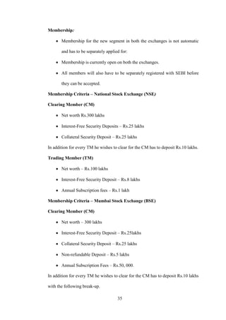 35
Membership:
Membership for the new segment in both the exchanges is not automatic
and has to be separately applied for:
Membership is currently open on both the exchanges.
All members will also have to be separately registered with SEBI before
they can be accepted.
Membership Criteria – National Stock Exchange (NSE)
Clearing Member (CM)
Net worth Rs.300 lakhs
Interest-Free Security Deposits – Rs.25 lakhs
Collateral Security Deposit – Rs.25 lakhs
In addition for every TM he wishes to clear for the CM has to deposit Rs.10 lakhs.
Trading Member (TM)
Net worth – Rs.100 lakhs
Interest-Free Security Deposit – Rs.8 lakhs
Annual Subscription fees – Rs.1 lakh
Membership Criteria – Mumbai Stock Exchange (BSE)
Clearing Member (CM)
Net worth – 300 lakhs
Interest-Free Security Deposit – Rs.25lakhs
Collateral Security Deposit – Rs.25 lakhs
Non-refundable Deposit – Rs.5 lakhs
Annual Subscription Fees – Rs.50, 000.
In addition for every TM he wishes to clear for the CM has to deposit Rs.10 lakhs
with the following break-up.
 