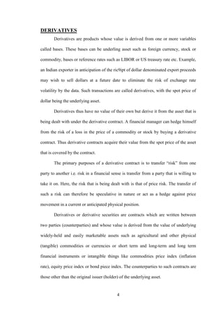4
DERIVATIVES
Derivatives are products whose value is derived from one or more variables
called bases. These bases can be underling asset such as foreign currency, stock or
commodity, bases or reference rates such as LIBOR or US treasury rate etc. Example,
an Indian exporter in anticipation of the ric9ipt of dollar denominated export proceeds
may wish to sell dollars at a future date to eliminate the risk of exchange rate
volatility by the data. Such transactions are called derivatives, with the spot price of
dollar being the underlying asset.
Derivatives thus have no value of their own but derive it from the asset that is
being dealt with under the derivative contract. A financial manager can hedge himself
from the risk of a loss in the price of a commodity or stock by buying a derivative
contract. Thus derivative contracts acquire their value from the spot price of the asset
that is covered by the contract.
The primary purposes of a derivative contract is to transfer “risk” from one
party to another i.e. risk in a financial sense is transfer from a party that is willing to
take it on. Here, the risk that is being dealt with is that of price risk. The transfer of
such a risk can therefore be speculative in nature or act as a hedge against price
movement in a current or anticipated physical position.
Derivatives or derivative securities are contracts which are written between
two parties (counterparties) and whose value is derived from the value of underlying
widely-held and easily marketable assets such as agricultural and other physical
(tangible) commodities or currencies or short term and long-term and long term
financial instruments or intangible things like commodities price index (inflation
rate), equity price index or bond piece index. The counterparties to such contracts are
those other than the original issuer (holder) of the underlying asset.
 