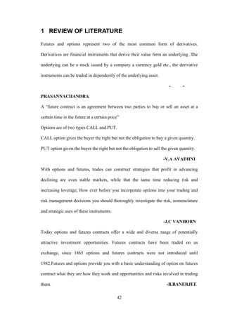 42
1 REVIEW OF LITERATURE
Futures and options represent two of the most common form of derivatives.
Derivatives are financial instruments that derive their value form an underlying .The
underlying can be a stock issued by a company a currency gold etc., the derivative
instruments can be traded in dependently of the underlying asset.
- -
PRASANNACHANDRA
A “future contract is an agreement between two parties to buy or sell an asset at a
certain time in the future at a certain price”
Options are of two types CALL and PUT.
CALL option gives the buyer the right but not the obligation to buy a given quantity.
PUT option given the buyer the right but not the obligation to sell the given quantity.
-V.A AVADHNI
With options and futures, trades can construct strategies that profit in advancing
declining are even stable markets, while that the same time reducing risk and
increasing leverage, How ever before you incorporate options into your trading and
risk management decisions you should thoroughly investigate the risk, nomenclature
and strategic uses of these instruments.
-J.C VANHORN
Today options and futures contracts offer a wide and diverse range of potentially
attractive investment opportunities. Futures contracts have been traded on us
exchange, since 1865 options and futures contracts were not introduced until
1982.Futures and options provide you with a basic understanding of option on futures
contract what they are how they work and opportunities and risks involved in trading
them. -B.BANERJEE
 