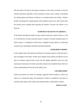 43
The best policy for futures and options contracts on the values of which are derived
rational restrictions generally involve premature exercise and a model is developed
for valuing options and futures. Contracts in a constant interest rare setting. Another
model is developed for valuing options with stochastic interest rate with it shown that
the pricing errors resulting from ignoring the location if interest rate relative to its
long run.
-SUDHARSAN RAMASWANY KRISHNA
In the futures and options market an open contract means any contact. Future or a Put
or a Call that has not been exercised closed or expired. The daily settlement price of
future contract is calculated as half an hour weighted average options on individual
securities have intermediate settlement and final settlement.
-SUDHARSHAN REDDY
In the simplest form, both options and futures are insurance against events that may or
may not happen in the future. In their most complex forms options and futures are not
only an insurance against future events but also highly speculative and very risky
investments instruments, For their reason they should not be traded by those who have
a basic understanding of how the stock market work.
-CHANDRA BOSE
Futures and options are forms of exchange regulated forward trading in which you
enter in to a transaction today, the settlement of which is scheduled to take place at
the future date expiry of the contract the settlement data is called future contract.
-KHAN & JAIN
 