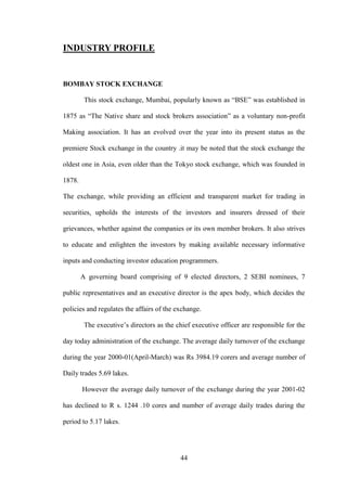 44
INDUSTRY PROFILE
BOMBAY STOCK EXCHANGE
This stock exchange, Mumbai, popularly known as “BSE” was established in
1875 as “The Native share and stock brokers association” as a voluntary non-profit
Making association. It has an evolved over the year into its present status as the
premiere Stock exchange in the country .it may be noted that the stock exchange the
oldest one in Asia, even older than the Tokyo stock exchange, which was founded in
1878.
The exchange, while providing an efficient and transparent market for trading in
securities, upholds the interests of the investors and insurers dressed of their
grievances, whether against the companies or its own member brokers. It also strives
to educate and enlighten the investors by making available necessary informative
inputs and conducting investor education programmers.
A governing board comprising of 9 elected directors, 2 SEBI nominees, 7
public representatives and an executive director is the apex body, which decides the
policies and regulates the affairs of the exchange.
The executive‟s directors as the chief executive officer are responsible for the
day today administration of the exchange. The average daily turnover of the exchange
during the year 2000-01(April-March) was Rs 3984.19 corers and average number of
Daily trades 5.69 lakes.
However the average daily turnover of the exchange during the year 2001-02
has declined to R s. 1244 .10 cores and number of average daily trades during the
period to 5.17 lakes.
 