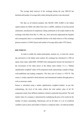 45
The average daily turnover of the exchange during the year 2002-03 has
declined and number of average daily trades during the period is also decreased.
The Ban on all deferral products like BLESS AND ALBM in the Indian
capital markets by SEBI with effect from July 2, nd2001, abolition of account period
settlements, introduction of compulsory rolling settlements in all scripts traded on the
exchange with effect from Dec 31, 2001, etc., have adversely imprecated the liquidity
and consequently there is a considerable decline in the daily turnover of the exchange
present scenario is 110363 (laces) and number of average daily trades 1075 (laces).
BSE INDICES:
In order to enable the market participants, analysts etc., to track the various
ups and downs in the Indian stock market, the exchange has introduced in 1986 an
equity stock index called BSE- SENSEX that subsequently became the barometer of
the movements of the share prices in the Indian stock market. It is a “Market
capitalization weighted” index of 30 component stocks representing a sample of large,
well-established and leading companies. The base year of sensex is 1978-79. The
sensex is widely reported in both domestic and international markets through print as
well as electronic media.
Sensex is calculated using a market capitalization weighted method. As per this
methodology, the level of the index reflects the total market value of all 30-
component stocks from different industries related to particular base period. The total
market value of a company is determined by multiplying the price of its stocks by the
number of shares outstanding. Statisticians call an all index of a set of combined
variables (such as price and number of shares) a composite index. An indexed number
 
