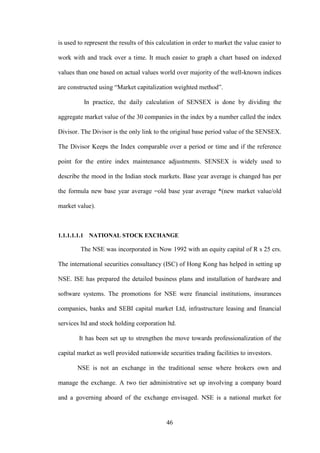 46
is used to represent the results of this calculation in order to market the value easier to
work with and track over a time. It much easier to graph a chart based on indexed
values than one based on actual values world over majority of the well-known indices
are constructed using “Market capitalization weighted method”.
In practice, the daily calculation of SENSEX is done by dividing the
aggregate market value of the 30 companies in the index by a number called the index
Divisor. The Divisor is the only link to the original base period value of the SENSEX.
The Divisor Keeps the Index comparable over a period or time and if the reference
point for the entire index maintenance adjustments. SENSEX is widely used to
describe the mood in the Indian stock markets. Base year average is changed has per
the formula new base year average =old base year average *(new market value/old
market value).
1.1.1.1.1.1 NATIONAL STOCK EXCHANGE
The NSE was incorporated in Now 1992 with an equity capital of R s 25 crs.
The international securities consultancy (ISC) of Hong Kong has helped in setting up
NSE. ISE has prepared the detailed business plans and installation of hardware and
software systems. The promotions for NSE were financial institutions, insurances
companies, banks and SEBI capital market Ltd, infrastructure leasing and financial
services ltd and stock holding corporation ltd.
It has been set up to strengthen the move towards professionalization of the
capital market as well provided nationwide securities trading facilities to investors.
NSE is not an exchange in the traditional sense where brokers own and
manage the exchange. A two tier administrative set up involving a company board
and a governing aboard of the exchange envisaged. NSE is a national market for
 