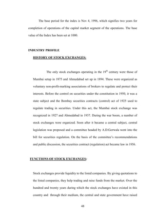 48
The base period for the index is Nov 4, 1996, which signifies two years for
completion of operations of the capital market segment of the operations. The base
value of the Index has been set at 1000.
INDUSTRY PROFILE
HISTORY OF STOCK EXCHANGES:
The only stock exchanges operating in the 19th
century were those of
Mumbai setup in 1875 and Ahmedabad set up in 1894. These were organized as
voluntary non-profit-marking associations of brokers to regulate and protect their
interests. Before the control on securities under the constitution in 1950, it was a
state subject and the Bombay securities contracts (control) act of 1925 used to
regulate trading in securities. Under this act, the Mumbai stock exchange was
recognized in 1927 and Ahmedabad in 1937. During the war boom, a number of
stock exchanges were organized. Soon after it became a central subject, central
legislation was proposed and a committee headed by A.D.Gorwala went into the
bill for securities regulation. On the basis of the committee‟s recommendations
and public discussion, the securities contract (regulation) act became law in 1956.
FUNCTIONS OF STOCK EXCHANGES:
Stock exchanges provide liquidity to the listed companies. By giving quotations to
the listed companies, they help trading and raise funds from the market. Over the
hundred and twenty years during which the stock exchanges have existed in this
country and through their medium, the central and state government have raised
 