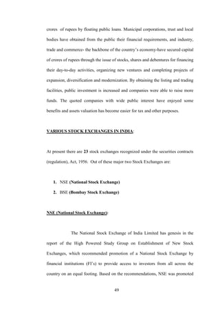 49
crores of rupees by floating public loans. Municipal corporations, trust and local
bodies have obtained from the public their financial requirements, and industry,
trade and commerce- the backbone of the country‟s economy-have secured capital
of crores of rupees through the issue of stocks, shares and debentures for financing
their day-to-day activities, organizing new ventures and completing projects of
expansion, diversification and modernization. By obtaining the listing and trading
facilities, public investment is increased and companies were able to raise more
funds. The quoted companies with wide public interest have enjoyed some
benefits and assets valuation has become easier for tax and other purposes.
VARIOUS STOCK EXCHANGES IN INDIA:
At present there are 23 stock exchanges recognized under the securities contracts
(regulation), Act, 1956. Out of these major two Stock Exchanges are:
1. NSE (National Stock Exchange)
2. BSE (Bombay Stock Exchange)
NSE (National Stock Exchange):
The National Stock Exchange of India Limited has genesis in the
report of the High Powered Study Group on Establishment of New Stock
Exchanges, which recommended promotion of a National Stock Exchange by
financial institutions (FI‟s) to provide access to investors from all across the
country on an equal footing. Based on the recommendations, NSE was promoted
 