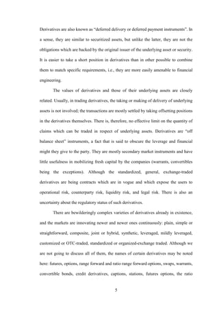5
Derivatives are also known as “deferred delivery or deferred payment instruments”. In
a sense, they are similar to securitized assets, but unlike the latter, they are not the
obligations which are backed by the original issuer of the underlying asset or security.
It is easier to take a short position in derivatives than in other possible to combine
them to match specific requirements, i.e., they are more easily amenable to financial
engineering.
The values of derivatives and those of their underlying assets are closely
related. Usually, in trading derivatives, the taking or making of delivery of underlying
assets is not involved; the transactions are mostly settled by taking offsetting positions
in the derivatives themselves. There is, therefore, no effective limit on the quantity of
claims which can be traded in respect of underlying assets. Derivatives are “off
balance sheet” instruments, a fact that is said to obscure the leverage and financial
might they give to the party. They are mostly secondary market instruments and have
little usefulness in mobilizing fresh capital by the companies (warrants, convertibles
being the exceptions). Although the standardized, general, exchange-traded
derivatives are being contracts which are in vogue and which expose the users to
operational risk, counterparty risk, liquidity risk, and legal risk. There is also an
uncertainty about the regulatory status of such derivatives.
There are bewilderingly complex varieties of derivatives already in existence,
and the markets are innovating newer and newer ones continuously: plain, simple or
straightforward, composite, joint or hybrid, synthetic, leveraged, mildly leveraged,
customized or OTC-traded, standardized or organized-exchange traded. Although we
are not going to discuss all of them, the names of certain derivatives may be noted
here: futures, options, range forward and ratio range forward options, swaps, warrants,
convertible bonds, credit derivatives, captions, stations, futures options, the ratio
 