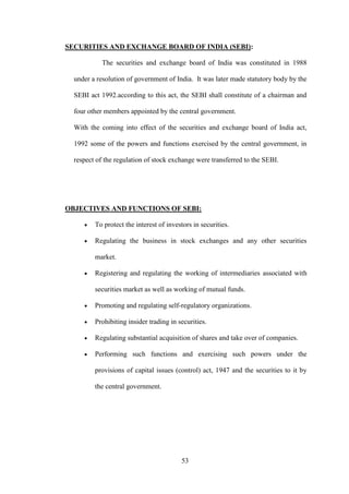 53
SECURITIES AND EXCHANGE BOARD OF INDIA (SEBI):
The securities and exchange board of India was constituted in 1988
under a resolution of government of India. It was later made statutory body by the
SEBI act 1992.according to this act, the SEBI shall constitute of a chairman and
four other members appointed by the central government.
With the coming into effect of the securities and exchange board of India act,
1992 some of the powers and functions exercised by the central government, in
respect of the regulation of stock exchange were transferred to the SEBI.
OBJECTIVES AND FUNCTIONS OF SEBI:
To protect the interest of investors in securities.
Regulating the business in stock exchanges and any other securities
market.
Registering and regulating the working of intermediaries associated with
securities market as well as working of mutual funds.
Promoting and regulating self-regulatory organizations.
Prohibiting insider trading in securities.
Regulating substantial acquisition of shares and take over of companies.
Performing such functions and exercising such powers under the
provisions of capital issues (control) act, 1947 and the securities to it by
the central government.
 