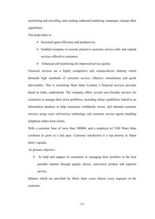 57
monitoring and recording, and creating outbound marketing campaigns, among other
capabilities.
This helps them to
 Increased agent efficiency and productivity.
 Enabled company to execute proactive customer service calls and expand
services offered to customers.
 Enhanced call monitoring for improved service quality
Financial services are a highly competitive and volume-driven industry which
demands high standards of customer service, effective consultation and quick
deliverables. This is something Share khan Limited, a financial services provider
based in India, understands. The company offers several user-friendly services for
customers to manage their stock portfolios, including online capabilities linked to an
information database to help customers confidently invest, and inbound customer
services using voice self-service technology and customer service agents handling
telephone orders from clients.
With a customer base of more than 500000, and a employee of 3100 Share khan
continues to grow at a fast pace. Customer satisfaction is a top priority in Share
khan‟s agenda.
Its primary objective
 To help and support its customers in managing their portfolio in the best
possible manner through quality advice, innovative product and superior
service.
Scheme which are provided by Share khan cover almost every segment of the
customer.
 