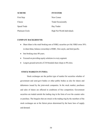 58
SCHEME INVESTOR
First Step New Comer
Classic Trade Occasionally
Speed Trade Day Trader
Platinum Circle High Net Worth Individuals
COMPANY BACKGROUND:
Share khan is the retail broking arm of SSKI, securities pvt ltd. SSKI owns 56%
in share khan, balance ownership is HSBC, first caryle, and Intel pacific.
Into broking since 80 years.
Focused on providing equity solutions to every segment.
Largest ground network of 210 branded share shops in 90 cities.
STOCK MARKETS IN INDIA:
Stock exchanges are the perfect type of market for securities whether of
government and semi-govt bodies or other public bodies as also for shares and
debentures issued by the joint-stock companies. In the stock market, purchases
and sales of shares are affected in conditions of free competition. Government
securities are traded outside the trading ring in the form of over the counter sales
or purchase. The bargains that are struck in the trading ring by the members of the
stock exchanges are at the fairest prices determined by the basic laws of supply
and demand.
 