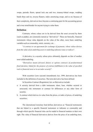 6
swaps, periodic floors, spread lock one and two, treasury-linked swaps, wedding
bands three and six, inverse floaters, index amortizing swaps, and so on; because of
their complexity, derivatives have become a continuing pain for the accounting person
and a true mind-bender for anyone trying to value them.
Definition
Contracts, whose values are to be derived from the asset covered by them
(such as paddy), are commonly named as “derivatives”. These are basically, financial
instruments whose value depends on the value of the other, more basic underling
variable-such as commodity, stock, currency, etc…
“A contract or an agreement for exchange of payments, whose values derives
from the value of an underling asset or underling reference rates or indices”.
A derivative is a security whose price ultimately depends on that of another
asset called underling.
“Derivatives means forward, futures or options contracts of predetermined
fixed duration, linked for the purpose of contract fulfillment to the value of specified
real or financial asset or to an index security”.
With securities Laws (second Amendment) Act, 1999, derivatives has been
included in the definition of securities. The term derivative has been defined:
In Securities Contract (Regulation) Act; as Derivatives include:
a. A security derived from a debt instrument, share, loan, whether secured or
unsecured, risk instrument or contract for differences or any other form of
security;
b. A contract which derives its value from the prices, or index of prices, of underling
securities;
The international monetary fund defines derivatives as “financial instruments
that are linked to a specific financial instrument or indicator or commodity and
through which specific financial risks can be traded in financial markets in their own
right. The value of financial derivatives derives from the price of an underling item,
 