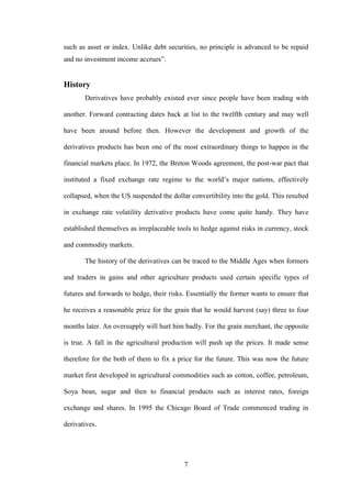 7
such as asset or index. Unlike debt securities, no principle is advanced to be repaid
and no investment income accrues”.
History
Derivatives have probably existed ever since people have been trading with
another. Forward contracting dates back at list to the twelfth century and may well
have been around before then. However the development and growth of the
derivatives products has been one of the most extraordinary things to happen in the
financial markets place. In 1972, the Breton Woods agreement, the post-war pact that
instituted a fixed exchange rate regime to the world‟s major nations, effectively
collapsed, when the US suspended the dollar convertibility into the gold. This resulted
in exchange rate volatility derivative products have come quite handy. They have
established themselves as irreplaceable tools to hedge against risks in currency, stock
and commodity markets.
The history of the derivatives can be traced to the Middle Ages when formers
and traders in gains and other agriculture products used certain specific types of
futures and forwards to hedge, their risks. Essentially the former wants to ensure that
he receives a reasonable price for the grain that he would harvest (say) three to four
months later. An oversupply will hurt him badly. For the grain merchant, the opposite
is true. A fall in the agricultural production will push up the prices. It made sense
therefore for the both of them to fix a price for the future. This was now the future
market first developed in agricultural commodities such as cotton, coffee, petroleum,
Soya bean, sugar and then to financial products such as interest rates, foreign
exchange and shares. In 1995 the Chicago Board of Trade commenced trading in
derivatives.
 