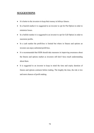 78
SUGGESTIONS
It is better to the investors to keep their money in Infosys futures.
In a bearish market it is suggested to an investor to opt for Put Option in order to
minimize losses.
In a bullish market it is suggested to an investor to opt for Call Option in order to
maximize profits.
In a cash market the profit/loss is limited but where in futures and options an
investor can enjoy unlimited profit/loss.
It is recommended that SEBI should take measures in improving awareness about
the futures and options market as investors still don‟t have much understanding
about them.
It is suggested to an investor to keep in mind the time and expiry duration of
futures and options contracts before trading. The lengthy the time, the risk is low
and more chances of profit making.
 