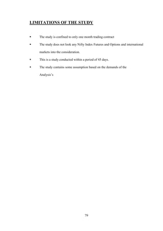 79
LIMITATIONS OF THE STUDY
 The study is confined to only one month trading contract
 The study does not look any Nifty Index Futures and Options and international
markets into the consideration.
 This is a study conducted within a period of 45 days.
 The study contains some assumption based on the demands of the .
Analysis‟s
 
