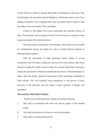 8
For the derivatives market to develop, three kinds of participants are necessary. They
are the hedgers, the speculators and the arbitrageurs. All the three must co-exist. For a
hedging transaction to be completed three must be another person willing to take
advantage of price movements. That is speculator.
Contrary to the hedger who avoids uncertainties the speculator thrives on
them. The speculator may loss plenty of money if his forecast goes wrong but a stand
to gain enormously if he is proved corrects.
The third category of participant is the arbitrage, which looks at risk less profit
by simultaneously buying and selling the same or similar financial products in
different financial markets.
With the government of India permitting futures trading in several
commodities and with futures trading have arrived in the stock markets, index based
derivative trading has finally arrived in India. For smooth functioning of derivative
trading the government of India has commenced the process of dematerialization of
shares, short sale facility, electronic fund transfer facility and rolling settlements in
stock markets. This will hopefully bring transparency in the process of price
discovery of the derivative and also attract a board spectrum of hedgers and
speculators.
The need for a Derivatives Market
The derivatives market performs a number of economic functions:
1. They help in transferring risks from risk adverse people to risk oriented
people.
2. They help in the discovery of future as well as current prices.
3. They catalyze entrepreneurial activity.
 