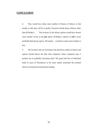 80
CONCLUSION
They would have taken more number of futures of Infosys in that
month, so that they will be in profits. Investors should choose Infosys rather
than Dr.Reddy`s. The investors in the Infosys options would have choose
more number of lots in the put option. Dr.Reddy`s options of call is more
profitable than the put option. The traders would have taken more number or
lots.
The investors who are investing in the derivative market in futures and
options should choose the blue chip companies whose companies past 3
quarters are in gradually increasing trend. The greed and fear of individual
leads to cause of fluctuations in the stock market sometimes the external
factors of economical and political mishaps.
 