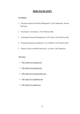 81
BIBLIOGRAPHY
Text Books:-
1. “Securities analysis & Portfolio Management”, by R. Madhumati, Pearson
Education
2. “Investments”, by Schaum‟s, TATA McGraw-Hill.
3. “International Financial Management”, by P.G.Apte, TATA McGraw-Hill.
4. “Financial Institutions and Markets”, by L.M.Bhole, TATA McGraw-Hill.
5. “Options, Futures and Other Derivatives”, by John C. hull, Education.
Web sites:
1. URL: http//www.nseindia.com
2. URL: http//www.bseindia.com
3. URL: http//www.economictimes.com
4. URL: http//www.sharekhan.com
5. URL: http//www.google.com
 