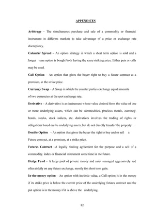 82
APPENDICES
Arbitrage – The simultaneous purchase and sale of a commodity or financial
instrument in different markets to take advantage of a price or exchange rate
discrepancy.
Calendar Spread – An option strategy in which a short term option is sold and a
longer term option is bought both having the same striking price. Either puts or calls
may be used.
Call Option – An option that gives the buyer right to buy a future contract at a
premium, at the strike price.
Currency Swap – A Swap in which the counter parties exchange equal amounts
of two currencies at the spot exchange rate.
Derivative – A derivative is an instrument whose value derived from the value of one
or more underlying assets, which can be commodities, precious metals, currency,
bonds, stocks, stock indices, etc. derivatives involves the trading of rights or
obligations based on the underlying assets, but do not directly transfer the property.
Double Option – An option that gives the buyer the right to buy and or sell a
Future contract, at a premium, at a strike price.
Futures Contract –A legally binding agreement for the purpose and a sell of a
commodity, index or financial instrument some time in the future.
Hedge Fund – A large pool of private money and asset managed aggressively and
often riskily on any future exchange, mostly for short term gain.
In-the-money option – An option with intrinsic value, a Call option is in the money
if its strike price is below the current price of the underlying futures contract and the
put option is in the money if it is above the underlying.
 