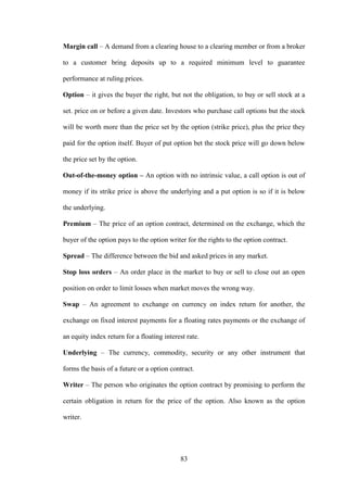 83
Margin call – A demand from a clearing house to a clearing member or from a broker
to a customer bring deposits up to a required minimum level to guarantee
performance at ruling prices.
Option – it gives the buyer the right, but not the obligation, to buy or sell stock at a
set. price on or before a given date. Investors who purchase call options but the stock
will be worth more than the price set by the option (strike price), plus the price they
paid for the option itself. Buyer of put option bet the stock price will go down below
the price set by the option.
Out-of-the-money option – An option with no intrinsic value, a call option is out of
money if its strike price is above the underlying and a put option is so if it is below
the underlying.
Premium – The price of an option contract, determined on the exchange, which the
buyer of the option pays to the option writer for the rights to the option contract.
Spread – The difference between the bid and asked prices in any market.
Stop loss orders – An order place in the market to buy or sell to close out an open
position on order to limit losses when market moves the wrong way.
Swap – An agreement to exchange on currency on index return for another, the
exchange on fixed interest payments for a floating rates payments or the exchange of
an equity index return for a floating interest rate.
Underlying – The currency, commodity, security or any other instrument that
forms the basis of a future or a option contract.
Writer – The person who originates the option contract by promising to perform the
certain obligation in return for the price of the option. Also known as the option
writer.
 