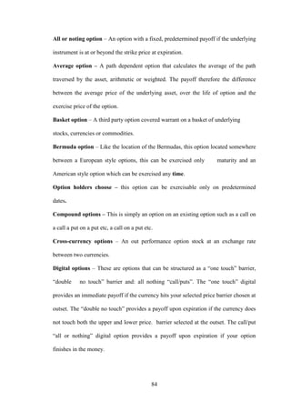 84
All or noting option – An option with a fixed, predetermined payoff if the underlying
instrument is at or beyond the strike price at expiration.
Average option – A path dependent option that calculates the average of the path
traversed by the asset, arithmetic or weighted. The payoff therefore the difference
between the average price of the underlying asset, over the life of option and the
exercise price of the option.
Basket option – A third party option covered warrant on a basket of underlying
stocks, currencies or commodities.
Bermuda option – Like the location of the Bermudas, this option located somewhere
between a European style options, this can be exercised only maturity and an
American style option which can be exercised any time.
Option holders choose – this option can be exercisable only on predetermined
dates.
Compound options – This is simply an option on an existing option such as a call on
a call a put on a put etc, a call on a put etc.
Cross-currency options – An out performance option stock at an exchange rate
between two currencies.
Digital options – These are options that can be structured as a “one touch” barrier,
“double no touch” barrier and: all nothing “call/puts”. The “one touch” digital
provides an immediate payoff if the currency hits your selected price barrier chosen at
outset. The “double no touch” provides a payoff upon expiration if the currency does
not touch both the upper and lower price. barrier selected at the outset. The call/put
“all or nothing” digital option provides a payoff upon expiration if your option
finishes in the money.
 