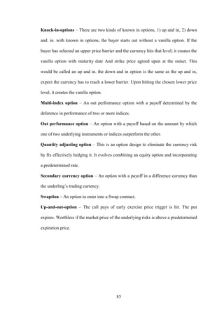85
Knock-in-options – There are two kinds of known in options, 1) up and in, 2) down
and. in. with known in options, the buyer starts out without a vanilla option. If the
buyer has selected an upper price barrier and the currency hits that level; it creates the
vanilla option with maturity date And strike price agreed upon at the outset. This
would be called an up and in. the down and in option is the same as the up and in,
expect the currency has to reach a lower barrier. Upon hitting the chosen lower price
level, it creates the vanilla option.
Multi-index option – An out performance option with a payoff determined by the
deference in performance of two or more indices.
Out performance option – An option with a payoff based on the amount by which
one of two underlying instruments or indices outperform the other.
Quantity adjusting option – This is an option design to eliminate the currency risk
by fix effectively hedging it. It evolves combining an equity option and incorporating
a predetermined rate.
Secondary currency option – An option with a payoff in a difference currency than
the underling‟s trading currency.
Swaption – An option to enter into a Swap contract.
Up-and-out-option – The call pays of early exercise price trigger is hit. The put
expires. Worthless if the market price of the underlying risks is above a predetermined
expiration price.
 
