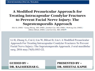 Li H, Zhang G, Cui J, Liu W, Dilxat D, Liu l. A Modified Preauricular
Approach For Treating Intracapsular Condylar Fractures To Prevent
Facial Nerve Injury: The Supratemporalis Approach. J oral maxillofac
surg. 2016 may;74(5):1013-22.
PRESENTED BY –
DR. SHEETAL KAPSE
GUIDED BY –
DR. RAJASEKHAR G.
 