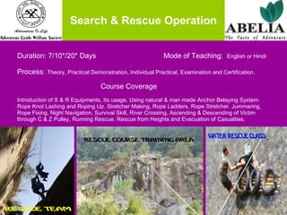 Search & Rescue Operation Duration: 7/10*/20* Days    Mode of Teaching:  English or Hindi Process:  Theory, Practical Demonstration, Individual Practical, Examination and Certification.   Course Coverage Introduction of S & R Equipments, Its usage, Using natural & man made Anchor Belaying System.  Rope Knot Lashing and Roping Up. Stretcher Making, Rope Ladders, Rope Stretcher. Jummaring,  Rope Fixing, Night Navigation, Survival Skill, River Crossing, Ascending & Descending of Victim  through C & Z Pulley, Running Rescue, Rescue from Heights and Evacuation of Casualties.  