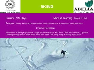 SKIING Duration: 7/14 Days    Mode of Teaching:  English or Hindi Process:  Theory, Practical Demonstration, Individual Practical, Examination and Certification.   Course Coverage Introduction of Skiing Equipments, Usage and Maintenance. Kick Turn, Down Hill Traverse.  Upwards  Climbing through Snow, Snow Plow, Plow Turn. Step Turn, Long Jump. Casualty Evacuation. 