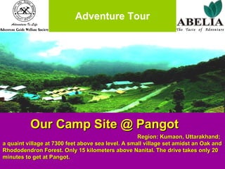 Adventure Tour Our Camp Site @ Pangot   Region: Kumaon, Uttarakhand; a quaint village at 7300 feet above sea level. A small village set amidst an Oak and Rhododendron Forest. Only 15 kilometers above Nanital. The drive takes only 20 minutes to get at Pangot. 