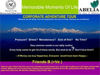 Memorable Moments Of Life     CORPORATE ADVENTURE TOUR “ Whatever you are doing, if you are enjoying this, then you are living; otherwise you are Working” Pressure?  Stress?  Monotonous?  Sick of this?  No Time?   Very common words in our daily routine.   Every body wants to get rid of these words. But what to do ?  Don’t have time!!! :::If Money can buy Happiness, Everyone  would have been Happy::: Friends B (+Ve ) Take out only 3 Days time from your busy schedule and we’ll assure you, you’ll start recalling your old happy moment with  Friends. Making fun out of every thing, enjoying every possible moments of your life, pulling each others leg, few silly  jokes and a lots more. All with the company of your loved  ones……… 