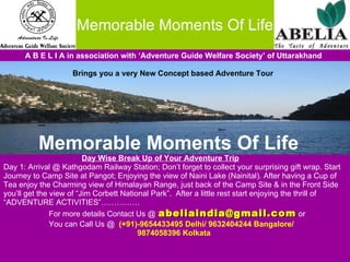 Memorable Moments Of Life A B E L I A in association with ‘Adventure Guide Welfare Society’ of Uttarakhand Brings you a very New Concept based Adventure Tour Memorable Moments Of Life   Day Wise Break Up of Your Adventure Trip Day 1: Arrival @ Kathgodam Railway Station; Don’t forget to collect your surprising gift wrap. Start  Journey to Camp Site at Pangot; Enjoying the view of Naini Lake (Nainital). After having a Cup of  Tea enjoy the Charming view of Himalayan Range, just back of the Camp Site & in the Front Side  you’ll get the view of “Jim Corbett National Park”.  After a little rest start enjoying the thrill of  “ ADVENTURE ACTIVITIES”……………  For more details Contact Us @   [email_address]  or  You can Call Us @  (+91)-9654433495 Delhi/ 9632404244 Bangalore/  9874058396 Kolkata 