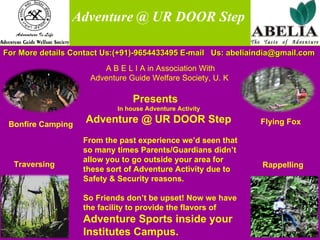 Traversing Rappelling Bonfire Camping Flying Fox   Adventure @ UR DOOR Step For More details Contact Us:(+91)-9654433495 E-mail  Us: abeliaindia@gmail.com  A B E L I A in Association With  Adventure Guide Welfare Society, U. K  Presents   In house Adventure Activity Adventure @ UR DOOR Step From the past experience we’d seen that so many times Parents/Guardians didn’t allow you to go outside your area for these sort of Adventure Activity due to Safety & Security reasons. So Friends don’t be upset! Now we have the facility to provide the flavors of  Adventure Sports inside your Institutes Campus. 