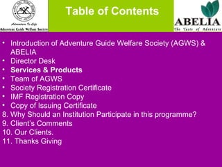   Table of Contents Introduction of Adventure Guide Welfare Society (AGWS) & ABELIA Director Desk Services & Products Team of AGWS Society Registration Certificate IMF Registration Copy Copy of Issuing Certificate 8. Why Should an Institution Participate in this programme? 9. Client’s Comments 10. Our Clients. 11. Thanks Giving 