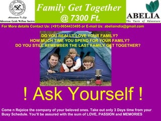   Family Get Together @ 7300 Ft. For More details Contact Us: (+91)-9654433495 or E-mail Us: abeliaindia@gmail.com  DO YOU REALLY LOVE YOUR FAMILY? HOW MUCH TIME YOU SPEND FOR YOUR FAMILY? DO YOU STILL REMEMBER THE LAST FAMILY GET TOGETHER? ! Ask Yourself ! Come n Rejoice the company of your beloved ones. Take out only 3 Days time from your Busy Schedule. You’ll be assured with the sum of LOVE, PASSION and MEMORIES 