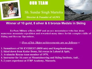   OUR TEAM Winner of 10 gold, 8 silver & 6 bronze Medals in Skiing Ex-Para Military officer, ITBP and an ace mountaineer who has done  numerous mountain expedition and rewarded many times for his complex skills of Skiing and Rescue Operations. ::: Few of his Major achievements are as follows :::   1. Summiteers of Mt EVEREST (8850 mts) and Kangchendzonga,  2. Skied down from Kedar Dome, Ski rescue in Lahaul & Spiti, 3. Avalanche Rescue team member of 1979, 4. Instructor for 16 years at Mountaineering and Skiing Institute, Auli , 5. 2 years experience at ITBP Academy, Mussorie. Sh. Sundar Singh Martolia Director & Founder of AGWS 