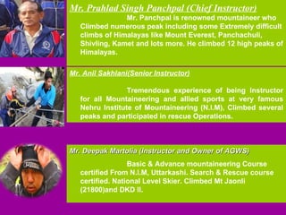 Mr. Prahlad Singh Panchpal (Chief Instructor) Mr. Panchpal is renowned mountaineer who Climbed numerous peak including some Extremely difficult climbs of Himalayas like Mount Everest, Panchachuli, Shivling, Kamet and lots more. He climbed 12 high peaks of Himalayas. Mr. Anil Sakhlani(Senior Instructor) Tremendous experience of being Instructor for all Mountaineering and allied sports at very famous Nehru Institute of Mountaineering (N.I.M), Climbed several peaks and participated in rescue Operations. Mr. Deepak Martolia (Instructor and Owner of AGWS) Basic & Advance mountaineering Course certified From N.I.M, Uttarkashi. Search & Rescue course certified. National Level Skier. Climbed Mt Jaonli (21800)and DKD II. 