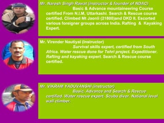 Mr. Naresh Singh Rawat (Instructor & founder of NDAC) Basic & Advance mountaineering Course certified From N.I.M, Uttarkashi .  Search & Rescue course certified. Climbed Mt Jaonli (21800)and DKD II. Escorted various foreigner groups across India. Rafting  &  Kayaking Expert. Mr. Virender Nautiyal (Instructor) Survival skills expert, certified from South Africa. Water rescue done for Tehri project. Expeditioner. Rafting and kayaking expert .  Search & Rescue course certified. Mr. VIKRAM YADUVANSHI (Instructor) Basic, Advance and Search & Rescue  certified. Water rescue expert. Scuba diver. National level wall climber. 