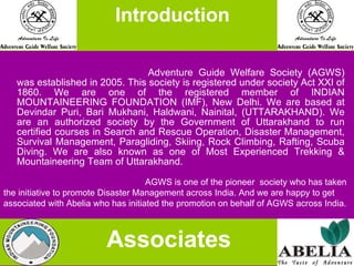   Adventure Guide Welfare Society (AGWS) was established in 2005. This society is registered under society Act XXI of 1860. We are one of the registered member of INDIAN MOUNTAINEERING FOUNDATION (IMF), New Delhi. We are based at Devindar Puri, Bari Mukhani, Haldwani, Nainital, (UTTARAKHAND). We are an authorized society by the Government of Uttarakhand to run certified courses in Search and Rescue Operation, Disaster Management, Survival Management, Paragliding, Skiing, Rock Climbing, Rafting, Scuba Diving. We are also known as one of Most Experienced Trekking & Mountaineering Team of Uttarakhand. AGWS is one of the pioneer  society who has taken the initiative to promote Disaster Management across India. And we are happy to get associated with Abelia who has initiated the promotion on behalf of AGWS across India.   Introduction Associates 
