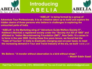   Introducing  A B E L I A Feel Free To Contact Us: (+91)- 9654433495 or You can E-mail Us: abeliaindia@gmail.com “ ABELIA” is being formed by a group of  Adventure Tour Professionals. It is an initiative taken up to build and explore the hidden desire of those persons who believe in challenges in exploring the untouched parts of India.   “ ABELIA” is the Marketing wing of “Adventure Guide Welfare Society ®”, Haldwani (Nainital) a registered society under the “Society Act XXI of 1860” and affiliated to “Indian Mountaineering Foundation (IMF)”, New Delhi. It’s comes in to force in the year 2005. During these five years tenure, we found that the “Taste of Tourism” in India is drastically changing year-on-year basis; to meet the increasing demand in Tour and Travel Industry of the era, we built  “A B E L I A” .   We Believe: “A traveler without observation is a bird without wings.”  –  Moslih Eddin Saadi 