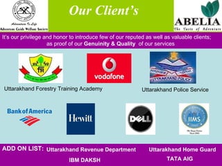Our Client’s  It’s our privilege and honor to introduce few of our reputed as well as valuable clients;  as proof of our  Genuinity & Quality  of our services  Uttarakhand Forestry Training Academy Uttarakhand Police Service Uttarakhand Revenue Department Uttarakhand Home Guard IBM DAKSH TATA AIG ADD ON LIST: 