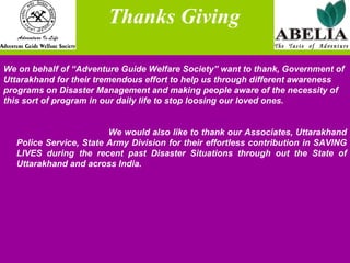 Thanks Giving We on behalf of “Adventure Guide Welfare Society” want to thank, Government of  Uttarakhand for their tremendous effort to help us through different awareness  programs on Disaster Management and making people aware of the necessity of  this sort of program in our daily life to stop loosing our loved ones.  We would also like to thank our Associates, Uttarakhand Police Service, State Army Division for their effortless contribution in SAVING LIVES during the recent past Disaster Situations through out the State of Uttarakhand and across India. 