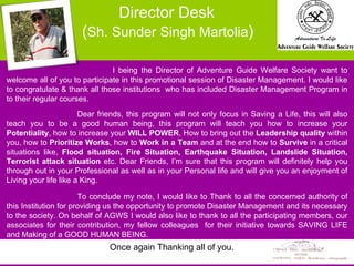 I being the Director of Adventure Guide Welfare Society want to welcome all of you to participate in this promotional session of Disaster Management. I would like to congratulate & thank all those institutions  who has included Disaster Management Program in to their regular courses.  Dear friends, this program will not only focus in Saving a Life, this will also teach you to be a good human being, this program will teach you how to increase your  Potentiality , how to increase your  WILL POWER , How to bring out the  Leadership quality  within you, how to  Prioritize Works , how to  Work in a Team  and at the end how to  Survive  in a critical situations like,  Flood situation, Fire Situation, Earthquake Situation, Landslide Situation, Terrorist attack situation  etc. Dear Friends, I’m sure that this program will definitely help you through out in your Professional as well as in your Personal life and will give you an enjoyment of Living your life like a King.  To conclude my note, I would like to Thank to all the concerned authority of this Institution for providing us the opportunity to promote Disaster Management and its necessary to the society. On behalf of AGWS I would also like to thank to all the participating members, our associates for their contribution, my fellow colleagues  for their initiative towards SAVING LIFE and Making of a GOOD HUMAN BEING.   Director Desk  ( Sh. Sunder Singh Martolia ) Once again Thanking all of you. 
