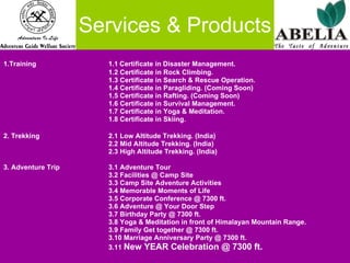 Services & Products 1.Training 1.1   Certificate in Disaster Management. 1.2 Certificate in Rock Climbing. 1.3 Certificate in Search & Rescue Operation. 1.4 Certificate in Paragliding. (Coming Soon) 1.5 Certificate in Rafting. (Coming Soon) 1.6 Certificate in Survival Management. 1.7 Certificate in Yoga & Meditation. 1.8 Certificate in Skiing. 2. Trekking 2.1 Low Altitude Trekking. (India) 2.2 Mid Altitude Trekking. (India) 2.3 High Altitude Trekking. (India) 3. Adventure Trip 3.1 Adventure Tour 3.2 Facilities @ Camp Site 3.3 Camp Site Adventure Activities 3.4 Memorable Moments of Life 3.5 Corporate Conference @ 7300 ft. 3.6 Adventure @ Your Door Step 3.7 Birthday Party @ 7300 ft. 3.8 Yoga & Meditation in front of Himalayan Mountain Range. 3.9 Family Get together @ 7300 ft. 3.10 Marriage Anniversary Party @ 7300 ft. 3.11  New YEAR Celebration @ 7300 ft. 